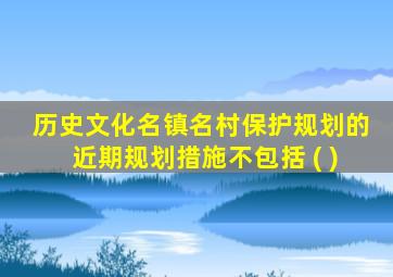 历史文化名镇名村保护规划的近期规划措施不包括 ( )